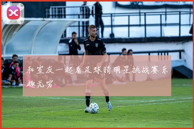 和室友一起看足球猜明星挑战赛乐趣无穷