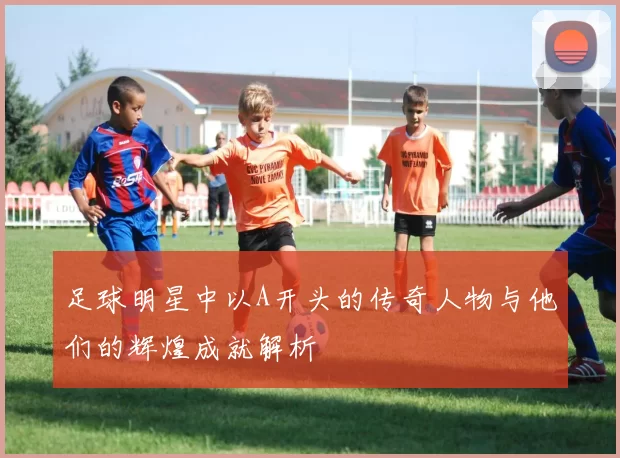 足球明星中以A开头的传奇人物与他们的辉煌成就解析