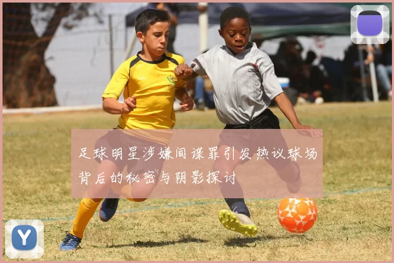 足球明星涉嫌间谍罪引发热议球场背后的秘密与阴影探讨