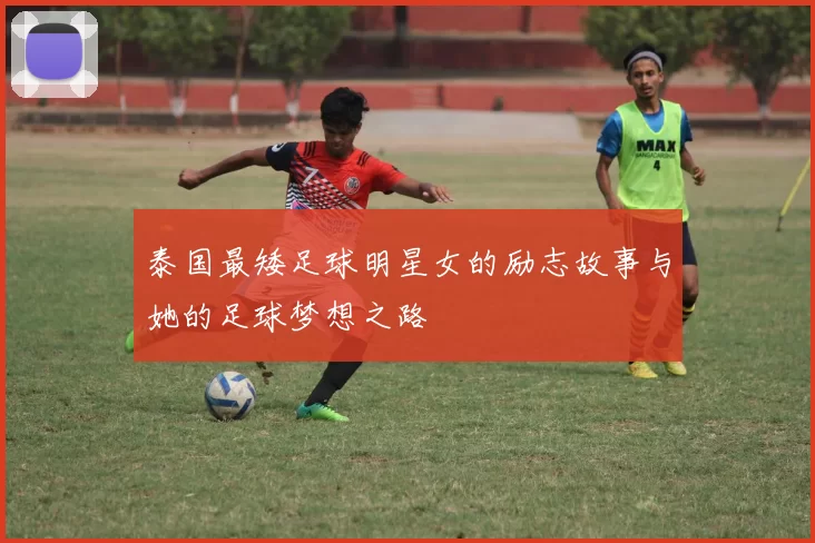 泰国最矮足球明星女的励志故事与她的足球梦想之路