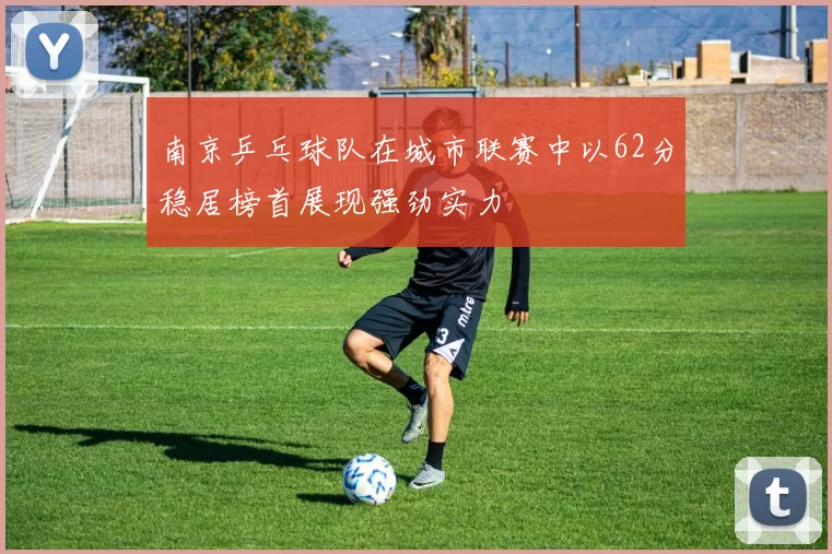 南京乒乓球队在城市联赛中以62分稳居榜首展现强劲实力