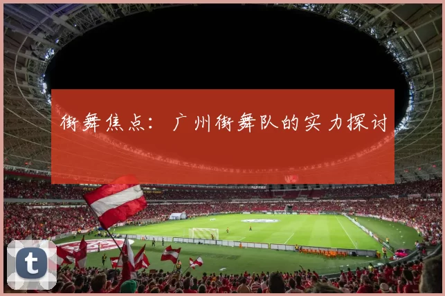 街舞焦点：广州街舞队的实力探讨