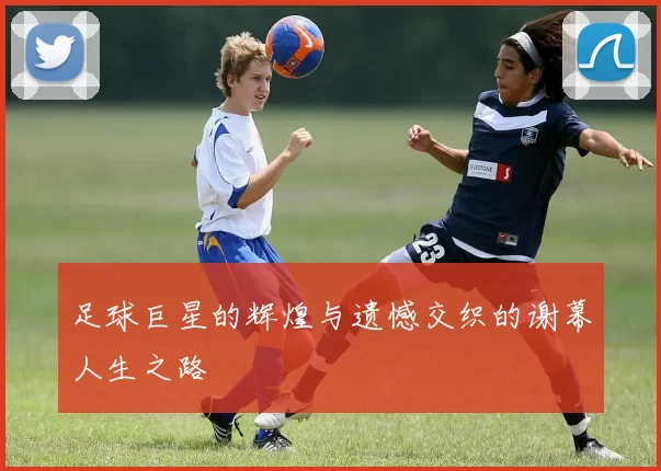 足球巨星的辉煌与遗憾交织的谢幕人生之路