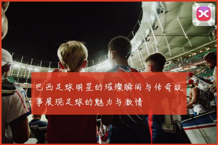 巴西足球明星的璀璨瞬间与传奇故事展现足球的魅力与激情